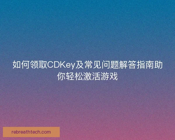 如何领取CDKey及常见问题解答指南助你轻松激活游戏