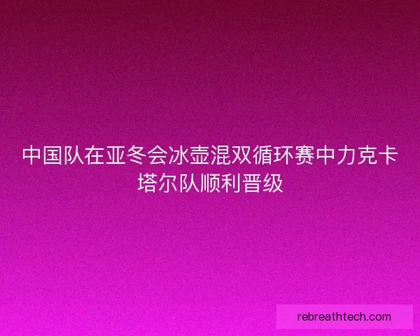 中国队在亚冬会冰壶混双循环赛中力克卡塔尔队顺利晋级