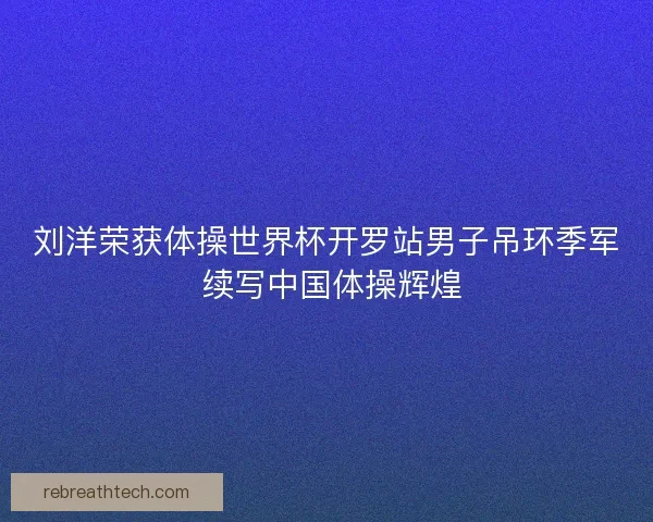 刘洋荣获体操世界杯开罗站男子吊环季军 续写中国体操辉煌